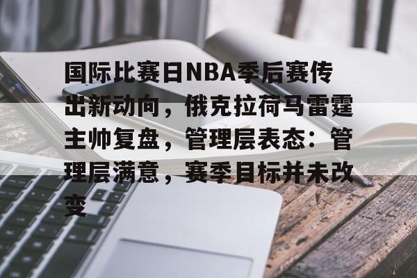 爱游戏入口-国际比赛日NBA季后赛传出新动向，俄克拉荷马雷霆主帅复盘，管理层表态：管理层满意，赛季目标并未改变的简单介绍
